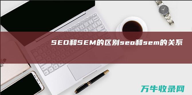 SEO和SEM的区别 (seo和sem的关系)